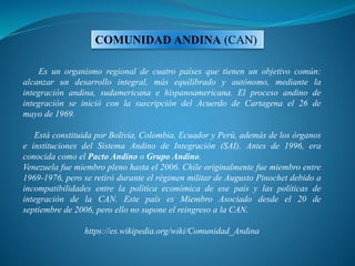 Es un organismo regional de cuatro países que tienen un objetivo común:
alcanzar un desarrollo integral, más equilibrado y autónomo, mediante la
integración andina, sudamericana e hispanoamericana. El proceso andino de
integración se inició con la suscripción del Acuerdo de Cartagena el 26 de
mayo de 1969.
Está constituida por Bolivia, Colombia, Ecuador y Perú, además de los órganos
e instituciones del Sistema Andino de Integración (SAI). Antes de 1996, era
conocida como el Pacto Andino o Grupo Andino.
Venezuela fue miembro pleno hasta el 2006. Chile originalmente fue miembro entre
1969-1976, pero se retiró durante el régimen militar de Augusto Pinochet debido a
incompatibilidades entre la política económica de ese país y las políticas de
integración de la CAN. Este país es Miembro Asociado desde el 20 de
septiembre de 2006, pero ello no supone el reingreso a la CAN.
https://es.wikipedia.org/wiki/Comunidad_Andina
COMUNIDAD ANDINA (CAN)
 