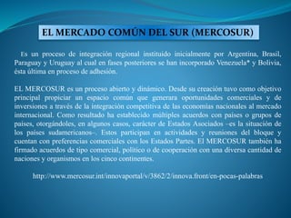 EL MERCADO COMÚN DEL SUR (MERCOSUR)
Es un proceso de integración regional instituido inicialmente por Argentina, Brasil,
Paraguay y Uruguay al cual en fases posteriores se han incorporado Venezuela* y Bolivia,
ésta última en proceso de adhesión.
EL MERCOSUR es un proceso abierto y dinámico. Desde su creación tuvo como objetivo
principal propiciar un espacio común que generara oportunidades comerciales y de
inversiones a través de la integración competitiva de las economías nacionales al mercado
internacional. Como resultado ha establecido múltiples acuerdos con países o grupos de
países, otorgándoles, en algunos casos, carácter de Estados Asociados –es la situación de
los países sudamericanos–. Estos participan en actividades y reuniones del bloque y
cuentan con preferencias comerciales con los Estados Partes. El MERCOSUR también ha
firmado acuerdos de tipo comercial, político o de cooperación con una diversa cantidad de
naciones y organismos en los cinco continentes.
http://www.mercosur.int/innovaportal/v/3862/2/innova.front/en-pocas-palabras
 