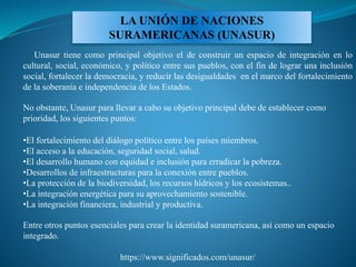 LA UNIÓN DE NACIONES
SURAMERICANAS (UNASUR)
Unasur tiene como principal objetivo el de construir un espacio de integración en lo
cultural, social, económico, y político entre sus pueblos, con el fin de lograr una inclusión
social, fortalecer la democracia, y reducir las desigualdades en el marco del fortalecimiento
de la soberanía e independencia de los Estados.
No obstante, Unasur para llevar a cabo su objetivo principal debe de establecer como
prioridad, los siguientes puntos:
•El fortalecimiento del diálogo político entre los países miembros.
•El acceso a la educación, seguridad social, salud.
•El desarrollo humano con equidad e inclusión para erradicar la pobreza.
•Desarrollos de infraestructuras para la conexión entre pueblos.
•La protección de la biodiversidad, los recursos hídricos y los ecosistemas..
•La integración energética para su aprovechamiento sostenible.
•La integración financiera, industrial y productiva.
Entre otros puntos esenciales para crear la identidad suramericana, así como un espacio
integrado.
https://www.significados.com/unasur/
 