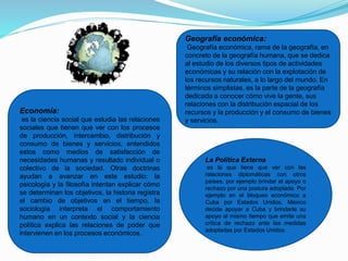 Economía:
es la ciencia social que estudia las relaciones
sociales que tienen que ver con los procesos
de producción, intercambio, distribución y
consumo de bienes y servicios, entendidos
estos como medios de satisfacción de
necesidades humanas y resultado individual o
colectivo de la sociedad. Otras doctrinas
ayudan a avanzar en este estudio: la
psicología y la filosofía intentan explicar cómo
se determinan los objetivos, la historia registra
el cambio de objetivos en el tiempo, la
sociología interpreta el comportamiento
humano en un contexto social y la ciencia
política explica las relaciones de poder que
intervienen en los procesos económicos.
Geografía económica:
Geografía económica, rama de la geografía, en
concreto de la geografía humana, que se dedica
al estudio de los diversos tipos de actividades
económicas y su relación con la explotación de
los recursos naturales, a lo largo del mundo. En
términos simplistas, es la parte de la geografía
dedicada a conocer cómo vive la gente, sus
relaciones con la distribución espacial de los
recursos y la producción y el consumo de bienes
y servicios.
La Política Externa
es la que tiene que ver con las
relaciones diplomáticas con otros
países, por ejemplo brindar el apoyo o
rechazo por una postura adoptada. Por
ejemplo en el bloqueo económico a
Cuba por Estados Unidos, México
decide apoyar a Cuba y brindarle su
apoyo al mismo tiempo que emite una
crítica de rechazo ante las medidas
adoptadas por Estados Unidos.
 