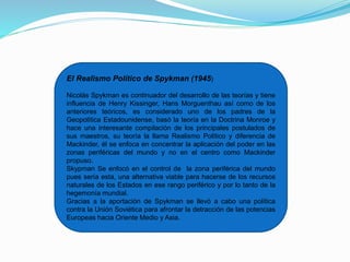 El Realismo Político de Spykman (1945)
Nicolás Spykman es continuador del desarrollo de las teorías y tiene
influencia de Henry Kissinger, Hans Morguenthau así como de los
anteriores teóricos, es considerado uno de los padres de la
Geopolítica Estadounidense, basó la teoría en la Doctrina Monroe y
hace una interesante compilación de los principales postulados de
sus maestros, su teoría la llama Realismo Político y diferencia de
Mackinder, él se enfoca en concentrar la aplicación del poder en las
zonas periféricas del mundo y no en el centro como Mackinder
propuso.
Skypman Se enfocó en el control de la zona periférica del mundo
pues sería esta, una alternativa viable para hacerse de los recursos
naturales de los Estados en ese rango periférico y por lo tanto de la
hegemonía mundial.
Gracias a la aportación de Spykman se llevó a cabo una política
contra la Unión Soviética para afrontar la detracción de las potencias
Europeas hacia Oriente Medio y Asia.
 