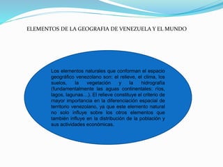 ELEMENTOS DE LA GEOGRAFIA DE VENEZUELA Y EL MUNDO
Los elementos naturales que conforman el espacio
geográfico venezolano son: el relieve, el clima, los
suelos, la vegetación y la hidrografía
(fundamentalmente las aguas continentales: ríos,
lagos, lagunas…). El relieve constituye el criterio de
mayor importancia en la diferenciación espacial de
territorio venezolano, ya que este elemento natural
no solo influye sobre los otros elementos que
también influye en la distribución de la población y
sus actividades económicas.
 