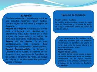 El relieve.
El relieve venezolano lo podemos dividir en
tres grandes regiones: región Andino-
costera, región de los llanos y la región de
Guayana.
Región de Guayana. Localizada al sur del
país e integrada por planillanuras y
altiplanicies tepuí. Este relieve es el más
antiguo de Venezuela y su origen se
remonta a los tres mil millones de años.
Región de los Llanos. Es el área
geológicamente más reciente. Está
integrada por la Depresión Central Llanera.
Región Costa-montaña. La forman la
Cordillera de la Costa, el sistema de los
Andes con sus dos ramas la Cordillera de
los Andes y la Sierra de Perijá. El macizo
de Nirgua y la depresión Barquisimeto,
Carora y Yaracuy
Regiones de Venezuela
Región Andino - Costera.
La región andino-costera ocupa la parte
norte de Venezuela y constituye la región
de mayor diversidad desde el punto de
vista del relieve.
En su tramo central, la cordillera de la
Costa está formada por dos sistemas
montañosos: la cordillera del Litoral al
norte, que es la de mayor altura, y la
serranía del Interior, al sur.
Sierra de Perijá
Región de los Llanos.
La región de los Llanos ocupa la parte
central de Venezuela, entre los relieves
montañosos de la región Andino-
Costera y el rio Orinoco. El Relieve de
la región, en su conjunto, es bastante
homogéneo.
 