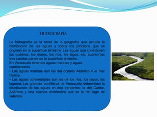 La hidrografía es la rama de la geografía que estudia la
distribución de las aguas y todos los procesos que se
originan en la superficie terrestre. Las aguas que constituyen
los océanos, los mares, los ríos, los lagos, etc. cubren las
tres cuartas partes de la superficie terrestre.
En Venezuela tenemos aguas marinas y aguas
continentales.
• Las aguas marinas son las del océano Atlántico y el mar
Caribe.
• Las aguas continentales son las de los ríos, los lagos, las
lagunas Las grandes cordilleras de Venezuela determinan la
distribución de las aguas en dos vertientes: la del Caribe,
Atlántica y una cuenca endorreica que es la del lago de
valencia.
HIDROGRAFIA
 