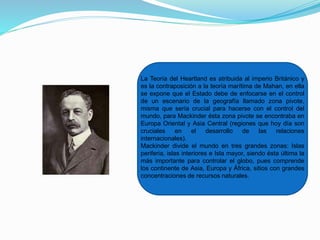 La Teoría del Heartland es atribuida al imperio Británico y
es la contraposición a la teoría marítima de Mahan, en ella
se expone que el Estado debe de enfocarse en el control
de un escenario de la geografía llamado zona pivote,
misma que sería crucial para hacerse con el control del
mundo, para Mackinder ésta zona pivote se encontraba en
Europa Oriental y Asia Central (regiones que hoy día son
cruciales en el desarrollo de las relaciones
internacionales).
Mackinder divide el mundo en tres grandes zonas: Islas
periferia, islas interiores e Isla mayor, siendo ésta última la
más importante para controlar el globo, pues comprende
los continente de Asia, Europa y África, sitios con grandes
concentraciones de recursos naturales.
 