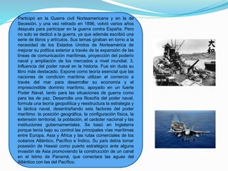 Participó en la Guerra civil Norteamericana y en la de
Secesión, y una vez retirado en 1896, volvió varios años
después para participar en la guerra contra España. Pero
no solo se dedicó a la guerra, ya que además escribió una
serie de libros y artículos. Sus temas giraban en torno a la
necesidad de los Estados Unidos de Norteamérica de
mejorar su política exterior a través de la expansión de las
líneas de comunicación marítimas, proyección del poderío
naval y ampliación de los mercados a nivel mundial. 3.
Influencia del poder naval en la historia. Fue sin duda su
libro más destacado. Expone como teoría esencial que las
naciones de condición marítima utilizan el comercio a
través del mar para desarrollar su economía y el
imprescindible dominio marítimo, apoyado en un fuerte
Poder Naval, tanto para las situaciones de guerra como
para las de paz. Desarrolla una filosofía del poder naval,
formula una teoría geopolítica y reestructura la estrategia y
la táctica naval, desentrañando seis factores del poder
marítimo: la posición geográfica, la configuración física, la
extensión territorial, la población, el carácter nacional y las
instituciones gubernamentales. Se basó en Inglaterra
porque tenía bajo su control las principales vías marítimas
entre Europa, Asia y África y las rutas comerciales de los
océanos Atlántico, Pacífico e Índico. Su país debía tomar
posesión de Hawaii como puerto estratégico ante alguna
invasión de Asia promoviendo la construcción de un canal
en el Istmo de Panamá, que conectara las aguas del
Atlántico con las del Pacífico.
 