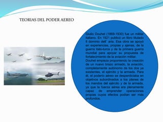 TEORIAS DEL PODER AEREO
Giulio Douhet (1869-1930) fue un militar
italiano. En 1921 publicó un libro titulado
Il dominio dell` aria. Esa obra se apoyó
en experiencias, propias y ajenas, de la
guerra italo-turca y de la primera guerra
mundial para apoyar su propuesta de
fortalecimiento de la aviación militar.
Douhet empieza proponiendo la creación
de un nuevo brazo armado, la aviación,
completamente autónomo de los dos ya
existentes, el ejército y la armada. Para
él, el poderío aéreo se desperdiciaba en
objetivos subordinados a los planes de
los mandos del ejército y de la armada,
ya que la fuerza aérea era plenamente
capaz de emprender operaciones
propias cuyos efectos podían ser más
profundos.
 