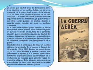 La visión que Douhet tenía del bombardero como
arma decisiva en un conflicto bélico, así como su
propuesta de la guerra total a partir de la aviación
quizá no fuera única, sin embargo si es de las más
conocidas. Las ideas de Douhet cuentan tanto con
seguidores como con detractores, ya que muchas de
sus ideas fueran puestas en práctica durante la
segunda guerra mundial, así como en conflictos
posteriores.
En el caso de la segunda guerra mundial, el uso de
bombardeos aéreos masivos sobre distintos objetivos
en Europa no decidió el resultado de la contienda,
situación que desmiente la propuesta de Douhet. Sin
embargo, la aparición de las armas nucleares le daría
la razón a Douhet si consideramos los bombardeos
de Hiroshima y Nagasaki y el consiguiente fin de la
guerra.
El debate sobre el arma capaz de definir un conflicto
bélico no ha terminado. En el caso de la Italia de las
décadas de 1920 y 1930, Douhet se encontraba en
pugna con otros oficiales y teóricos italianos que
presentaban al ejército o a la armada como armas
definitorias. El problema al que se enfrentaban era la
insuficiencia de recursos para alimentar todos los
proyectos militares. Dicha situación seguramente no
era exclusiva de Italia, como seguramente tampoco
es exclusiva del período de entre guerras.
 