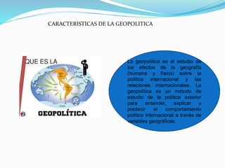 CARACTERISTICAS DE LA GEOPOLITICA
La geopolítica es el estudio de
los efectos de la geografía
(humana y física) sobre la
política internacional y las
relaciones internacionales. La
geopolítica es un método de
estudio de la política exterior
para entender, explicar y
predecir el comportamiento
político internacional a través de
variables geográficas.
 
