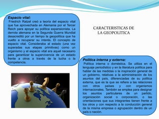 Espacio vital:
Friedrich Ratzel creó a teoría del espacio vital
que fue aprovechada en Alemania por el Tercer
Reich para apoyar su política expansionista. La
derrota alemana en la Segunda Guerra Mundial
desacreditó por un tiempo la geopolítica que ha
vuelto a recuperar su interés. El concepto de
espacio vital. Consideraba al estado (una vez
superadas sus etapas primitivas) como un
organismo y el espacio vital era aquel necesario
para garantizar la supervivencia de un estado
frente a otros a través de la lucha o la
competencia.
Política interna y externa:
Política interna o doméstica. Se utiliza en el
lenguaje periodístico y en la literatura política para
hablar de las medidas o la inspiración general de
un gobierno, relativas a la administración de los
asuntos del país, diferenciadas de su política
externa, que es la que se refiere a las relaciones
con otros países y con organismos
internacionales. También se emplea para designar
los asuntos particulares de un partido,
organización social o corporación, o las
orientaciones que sus integrantes tienen frente a
los otros y con respecto a la conducción general
de la misma empresa o agrupación dentro de un
país o nación.
CARACTERISTICAS DE
LA GEOPOLITICA
 