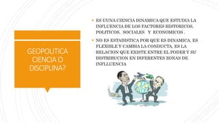 GEOPOLITICA
CIENCIAO
DISCIPLINA?
 ES UUNA CIENCIA DINAMICA QUE ESTUDIA LA
INFLUENCIA DE LOS FACTORES HISTORICOS,
POLITICOS, SOCIALES Y ECONOMICOS .
 NO ES ESTADISTICA POR QUE ES DINAMICA, ES
FLEXIBLE Y CAMBIA LA CONDUCTA, ES LA
RELACION QUE EXISTE ENTRE EL PODER Y SU
DISTRIBUCION EN DIFERENTES ZONAS DE
INFLLUENCIA
 