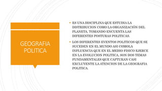 GEOGRAFIA
POLITICA
 ES UNA DISCIPLINA QUE ESTUDIA LA
DISTRIBUCION COMO LA ORGANIZACIÓN DEL
PLANETA, TOMANDO ENCUENTA LAS
DIFERENTES POSTURAS POLITICAS.
 LOS DIFERENTES EVENTOS POLITICOS QUE SE
SUCEDEN EN EL MUNDO ASI COMOLA
INFLUENCIA QUE EN EL MEDIO FISICO EJERCE
EN LA EVOLUCION POLITICA, SON DOS TEMAS
FUNDAMENTALES QUE CAPTURAN CASI
EXCLUYENTE LA ATENCION DE LA GEOGRAFIA
POLITICA.
 