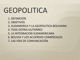 GEOPOLITICA
1. DEFINICION
2. OBJETIVOS
3. SUDAMERICA Y LA GEOPOLITICA BOLIVIANA
4. TESIS OSTRIA GUTIERREZ
5. LA INTEGRACION SUDAMERICANA
6. BOLIVIA Y LOS ACUERDOS COMERCIALES
7. LAS VÍAS DE COMUNICACIÓN
 