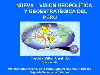 NUEVA VISION GEOPOLÍTICA
        Y GEOESTRATÉGICA DEL
              PERÚ




                Freddy Villar Castillo.
                        Economista

Profesor Universitario, de la DUED. Universidad Alas Peruanas
                Segunda Semana de Estudios
 