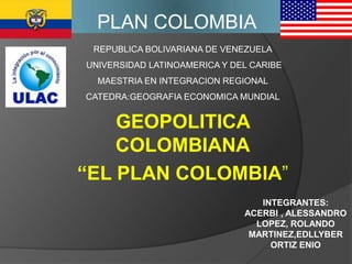 PLAN COLOMBIA REPUBLICA BOLIVARIANA DE VENEZUELA  UNIVERSIDAD LATINOAMERICA Y DEL CARIBE MAESTRIA EN INTEGRACION REGIONAL CATEDRA:GEOGRAFIA ECONOMICA MUNDIAL GEOPOLITICA COLOMBIANA “EL PLAN COLOMBIA” INTEGRANTES: ACERBI , ALESSANDRO LOPEZ, ROLANDO MARTINEZ,EDLLYBER ORTIZ ENIO 