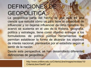 DEFINICIONES DE
GEOPOLITICA
La geopolítica parte del hecho de que esta es una
ciencia que estudia cómo un país tiene la capacidad de
influenciar y no dejarse influenciar de otros Estados. Su
acervo se sustenta en el uso de la historia, geografía,
política y estrategia, tiene como objetivo entregar a los
formuladores de política pública herramientas que
permitan establecer la forma de alcanzar los objetivos
de interés nacional, planteados por el estadista según el
sentir de la nación.
Desde esta perspectiva, se han desarrollado diferentes
definiciones de geopolítica….
http://www.unilibre.edu.co/CriterioLibre/images/revistas/10/
CriterioLibre10art01.pdf
 