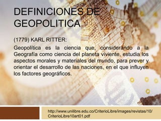 DEFINICIONES DE
GEOPOLITICA
(1779) KARL RITTER:
Geopolítica es la ciencia que, considerando a la
Geografía como ciencia del planeta viviente, estudia los
aspectos morales y materiales del mundo, para prever y
orientar el desarrollo de las naciones, en el que influyen
los factores geográficos.
http://www.unilibre.edu.co/CriterioLibre/images/revistas/10/
CriterioLibre10art01.pdf
 