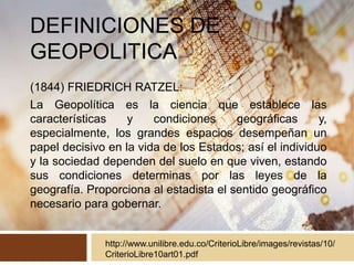 DEFINICIONES DE
GEOPOLITICA
(1844) FRIEDRICH RATZEL:
La Geopolítica es la ciencia que establece las
características y condiciones geográficas y,
especialmente, los grandes espacios desempeñan un
papel decisivo en la vida de los Estados; así el individuo
y la sociedad dependen del suelo en que viven, estando
sus condiciones determinas por las leyes de la
geografía. Proporciona al estadista el sentido geográfico
necesario para gobernar.
http://www.unilibre.edu.co/CriterioLibre/images/revistas/10/
CriterioLibre10art01.pdf
 