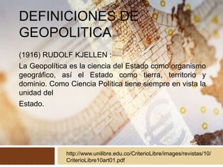 DEFINICIONES DE
GEOPOLITICA
(1916) RUDOLF KJELLEN :
La Geopolítica es la ciencia del Estado como organismo
geográfico, así el Estado como tierra, territorio y
dominio. Como Ciencia Política tiene siempre en vista la
unidad del
Estado.
http://www.unilibre.edu.co/CriterioLibre/images/revistas/10/
CriterioLibre10art01.pdf
 