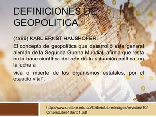 DEFINICIONES DE
GEOPOLITICA
(1869) KARL ERNST HAUSHOFER:
El concepto de geopolítica que desarrolló este general
alemán de la Segunda Guerra Mundial, afirma que “esta
es la base científica del arte de la actuación política, en
la lucha a
vida o muerte de los organismos estatales, por el
espacio vital”.
http://www.unilibre.edu.co/CriterioLibre/images/revistas/10/
CriterioLibre10art01.pdf
 