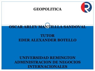 GEOPOLITICA
OSCAR ARLEY MANTILLLA SANDOVAL
TUTOR
EDER ALEXANDER BOTELLO
UNIVERSIDAD REMINGTON
ADMINISTRACION DE NEGOCIOS
INTERNACIONALES
 