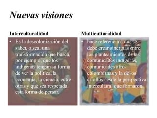 Nuevas visionesInterculturalidadEs la descolonización del saber, o sea, una transformación que busca, por ejemplo, que los indígenas tengan su forma de ver la política, la economía, la ciencia, entre otras y que sea respetada esta forma de pensar. Multiculturalidadhace referencia a que se debe crear sinergias entre los planteamientos de las comunidades indígenas, comunidades afro-colombianas y la de los criollos desde la perspectiva intercultural que formaron.