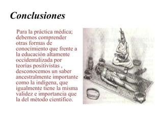 ConclusionesPara la práctica médica; debemos comprender otras formas de conocimiento que frente a la educación altamente occidentalizada por  teorías positivistas , desconocemos un saber ancestralmente importante como la indígena, que igualmente tiene la misma validez e importancia que la del método científico.