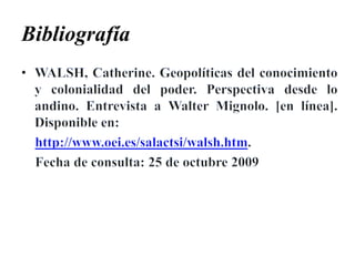 BibliografíaWALSH, Catherine. Geopolíticas del conocimiento y colonialidad del poder. Perspectiva desde lo andino. Entrevista a Walter Mignolo. [en línea]. Disponible en:http://www.oei.es/salactsi/walsh.htm.    Fecha de consulta: 25 de octubre 2009