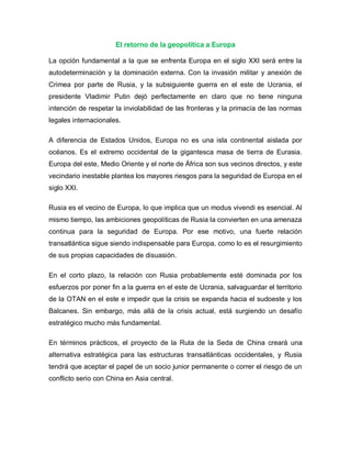 El retorno de la geopolítica a Europa
La opción fundamental a la que se enfrenta Europa en el siglo XXI será entre la
autodeterminación y la dominación externa. Con la invasión militar y anexión de
Crimea por parte de Rusia, y la subsiguiente guerra en el este de Ucrania, el
presidente Vladimir Putin dejó perfectamente en claro que no tiene ninguna
intención de respetar la inviolabilidad de las fronteras y la primacía de las normas
legales internacionales.
A diferencia de Estados Unidos, Europa no es una isla continental aislada por
océanos. Es el extremo occidental de la gigantesca masa de tierra de Eurasia.
Europa del este, Medio Oriente y el norte de África son sus vecinos directos, y este
vecindario inestable plantea los mayores riesgos para la seguridad de Europa en el
siglo XXI.
Rusia es el vecino de Europa, lo que implica que un modus vivendi es esencial. Al
mismo tiempo, las ambiciones geopolíticas de Rusia la convierten en una amenaza
continua para la seguridad de Europa. Por ese motivo, una fuerte relación
transatlántica sigue siendo indispensable para Europa, como lo es el resurgimiento
de sus propias capacidades de disuasión.
En el corto plazo, la relación con Rusia probablemente esté dominada por los
esfuerzos por poner fin a la guerra en el este de Ucrania, salvaguardar el territorio
de la OTAN en el este e impedir que la crisis se expanda hacia el sudoeste y los
Balcanes. Sin embargo, más allá de la crisis actual, está surgiendo un desafío
estratégico mucho más fundamental.
En términos prácticos, el proyecto de la Ruta de la Seda de China creará una
alternativa estratégica para las estructuras transatlánticas occidentales, y Rusia
tendrá que aceptar el papel de un socio junior permanente o correr el riesgo de un
conflicto serio con China en Asia central.
 