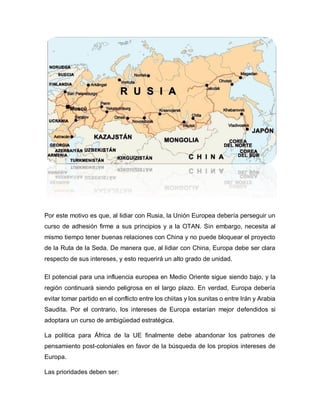 Por este motivo es que, al lidiar con Rusia, la Unión Europea debería perseguir un
curso de adhesión firme a sus principios y a la OTAN. Sin embargo, necesita al
mismo tiempo tener buenas relaciones con China y no puede bloquear el proyecto
de la Ruta de la Seda. De manera que, al lidiar con China, Europa debe ser clara
respecto de sus intereses, y esto requerirá un alto grado de unidad.
El potencial para una influencia europea en Medio Oriente sigue siendo bajo, y la
región continuará siendo peligrosa en el largo plazo. En verdad, Europa debería
evitar tomar partido en el conflicto entre los chiitas y los sunitas o entre Irán y Arabia
Saudita. Por el contrario, los intereses de Europa estarían mejor defendidos si
adoptara un curso de ambigüedad estratégica.
La política para África de la UE finalmente debe abandonar los patrones de
pensamiento post-coloniales en favor de la búsqueda de los propios intereses de
Europa.
Las prioridades deben ser:
 