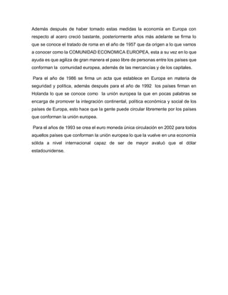 Además después de haber tomado estas medidas la economía en Europa con
respecto al acero creció bastante, posteriormente años más adelante se firma lo
que se conoce el tratado de roma en el año de 1957 que da origen a lo que vamos
a conocer como la COMUNIDAD ECONOMICA EUROPEA, esta a su vez en lo que
ayuda es que agiliza de gran manera el paso libre de personas entre los países que
conforman la comunidad europea, además de las mercancías y de los capitales.
Para el año de 1986 se firma un acta que establece en Europa en materia de
seguridad y política, además después para el año de 1992 los países firman en
Holanda lo que se conoce como la unión europea la que en pocas palabras se
encarga de promover la integración continental, política económica y social de los
países de Europa, esto hace que la gente puede circular libremente por los países
que conforman la unión europea.
Para el años de 1993 se crea el euro moneda única circulación en 2002 para todos
aquellos países que conforman la unión europea lo que la vuelve en una economía
sólida a nivel internacional capaz de ser de mayor avaluó que el dólar
estadounidense.
 