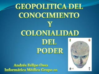 GEOPOLITICA DEL  CONOCIMIENTO  Y COLONIALIDAD DEL  PODER Andrés Felipe Ossa Informática Médica Grupo 02 
