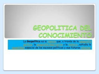GEOPOLITICA DEL CONOCIMIENTO La Geopolítica es la ciencia que, a través de la geografía política, la geografía descriptiva y la historia, estudia la causalidad espacial de los sucesos políticos y sus futuros efectos. 
