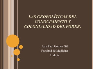 LAS GEOPOLÍTICAS DEL CONOCIMIENTO Y COLONIALIDAD DEL PODER. Jean Paul Gómez Gil Facultad de Medicina U de A 