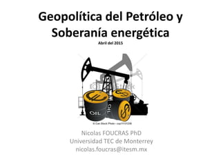 Geopolítica del Petróleo y
Soberanía energética
Abril del 2015
Nicolas FOUCRAS PhD
Universidad TEC de Monterrey
nicolas.foucras@itesm.mx
 