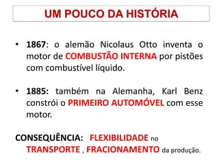 UM POUCO DA HISTÓRIA
• 1867: o alemão Nicolaus Otto inventa o
motor de COMBUSTÃO INTERNA por pistões
com combustível líquido.
• 1885: também na Alemanha, Karl Benz
constrói o PRIMEIRO AUTOMÓVEL com esse
motor.
CONSEQUÊNCIA: FLEXIBILIDADE no
TRANSPORTE , FRACIONAMENTO da produção.
 