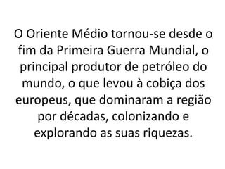 O Oriente Médio tornou-se desde o
fim da Primeira Guerra Mundial, o
principal produtor de petróleo do
mundo, o que levou à cobiça dos
europeus, que dominaram a região
por décadas, colonizando e
explorando as suas riquezas.
 