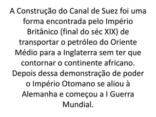 A Construção do Canal de Suez foi uma
forma encontrada pelo Império
Britânico (final do séc XIX) de
transportar o petróleo do Oriente
Médio para a Inglaterra sem ter que
contornar o continente africano.
Depois dessa demonstração de poder
o Império Otomano se aliou à
Alemanha e começou a I Guerra
Mundial.
 