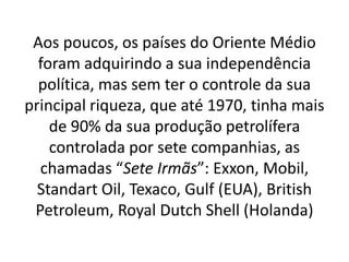 Aos poucos, os países do Oriente Médio
foram adquirindo a sua independência
política, mas sem ter o controle da sua
principal riqueza, que até 1970, tinha mais
de 90% da sua produção petrolífera
controlada por sete companhias, as
chamadas “Sete Irmãs”: Exxon, Mobil,
Standart Oil, Texaco, Gulf (EUA), British
Petroleum, Royal Dutch Shell (Holanda)
 