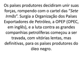 Os países produtores decidiram unir suas
forças, rompendo com o cartel das “Sete
Irmãs”. Surgia a Organização dos Países
Exportadores de Petróleo, a OPEP (OPEC,
em inglês), e a luta contra as grandes
companhias petrolíferas começou a ser
travada, com vitórias lentas, mas
definitivas, para os países produtores do
óleo negro.
 