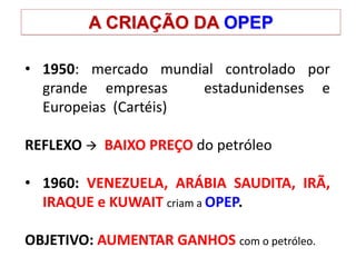 A CRIAÇÃO DA OPEP
• 1950: mercado mundial controlado por
grande empresas estadunidenses e
Europeias (Cartéis)
REFLEXO  BAIXO PREÇO do petróleo
• 1960: VENEZUELA, ARÁBIA SAUDITA, IRÃ,
IRAQUE e KUWAIT criam a OPEP.
OBJETIVO: AUMENTAR GANHOS com o petróleo.
 