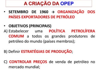 A CRIAÇÃO DA OPEP
• SETEMBRO DE 1960  ORGANIZAÇÃO DOS
PAÍSES EXPORTADORES DE PETRÓLEO
• OBJETIVOS (PRINCIPAIS)
A) Estabelecer uma POLÍTICA PETROLÍFERA
COMUM a todos os grandes produtores de
petróleo do mundo (países membros);
B) Definir ESTRATÉGIAS DE PRODUÇÃO;
C) CONTROLAR PREÇOS de venda de petróleo no
mercado mundial;
 