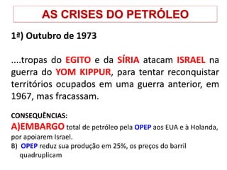 AS CRISES DO PETRÓLEO
1ª) Outubro de 1973
....tropas do EGITO e da SÍRIA atacam ISRAEL na
guerra do YOM KIPPUR, para tentar reconquistar
territórios ocupados em uma guerra anterior, em
1967, mas fracassam.
CONSEQUÊNCIAS:
A)EMBARGO total de petróleo pela OPEP aos EUA e à Holanda,
por apoiarem Israel.
B) OPEP reduz sua produção em 25%, os preços do barril
quadruplicam
 