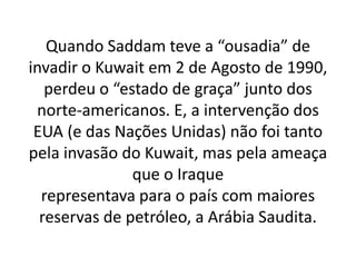 Quando Saddam teve a “ousadia” de
invadir o Kuwait em 2 de Agosto de 1990,
perdeu o “estado de graça” junto dos
norte-americanos. E, a intervenção dos
EUA (e das Nações Unidas) não foi tanto
pela invasão do Kuwait, mas pela ameaça
que o Iraque
representava para o país com maiores
reservas de petróleo, a Arábia Saudita.
 