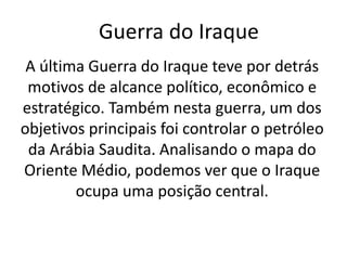 Guerra do Iraque
A última Guerra do Iraque teve por detrás
motivos de alcance político, econômico e
estratégico. Também nesta guerra, um dos
objetivos principais foi controlar o petróleo
da Arábia Saudita. Analisando o mapa do
Oriente Médio, podemos ver que o Iraque
ocupa uma posição central.
 
