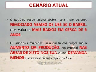 CENÁRIO ATUAL
• O petróleo segue ladeira abaixo neste início de ano,
NEGOCIADO ABAIXO DE US$ 50 O BARRIL,
nos valores MAIS BAIXOS EM CERCA DE 6
ANOS.
• Os principais "culpados" pela queda dos preços são o
AUMENTO DA PRODUÇÃO, em especial NAS
ÁREAS DE XISTO NOS EUA, e uma DEMANDA
MENOR que a esperada na Europa e na Ásia.
 