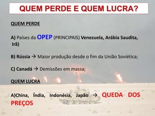 QUEM PERDE E QUEM LUCRA?
QUEM PERDE
A) Países da OPEP (PRINCIPAIS) Venezuela, Arábia Saudita,
Irã)
B) Rússia  Maior produção desde o fim da União Soviética;
C) Canadá  Demissões em massa;
QUEM LUCRA
A)China, Índia, Indonésia, Japão  QUEDA DOS
PREÇOS
 