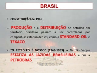 BRASIL
• CONSTITUIÇÃO de 1946
... PRODUÇÃO e a DISTRIBUIÇÃO de petróleo em
território brasileiro passam a ser controladas por
companhias estadunidenses, como a STANDARD OIL e
TEXACO;
• “O PETRÓLEO É NOSSO” (1948-1953)  Getúlio Vargas
ESTATIZA AS JAZIDAS BRASILEIRAS e cria a
PETROBRAS
 