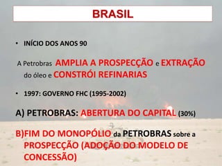 BRASIL
• INÍCIO DOS ANOS 90
A Petrobras AMPLIA A PROSPECÇÃO e EXTRAÇÃO
do óleo e CONSTRÓI REFINARIAS
• 1997: GOVERNO FHC (1995-2002)
A) PETROBRAS: ABERTURA DO CAPITAL (30%)
B)FIM DO MONOPÓLIO da PETROBRAS sobre a
PROSPECÇÃO (ADOÇÃO DO MODELO DE
CONCESSÃO)
 