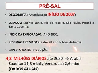 PRÉ-SAL
• DESCOBERTA : Anunciada ao INÍCIO DE 2007;
• ESTADOS: Espírito Santo, Rio de Janeiro, São Paulo, Paraná e
Santa Catarina;
• INÍCIO DA EXPLORAÇÃO: ANO 2010;
• RESERVAS ESTIMADAS: entre 28 a 35 bilhões de barris;
• EXPECTATIVA DE PRODUÇÃO:
4,2 MILHÕES DIÁRIOS até 2020  Arábia
Saudita: 11,5 mbd / Venezuela: 2,6 mbd
(DADOS ATUAIS)
 
